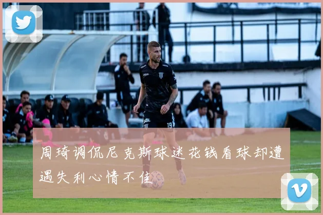 周琦调侃尼克斯球迷花钱看球却遭遇失利心情不佳