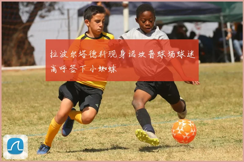 拉波尔塔德科现身诺坎普球场球迷高呼签下小蜘蛛