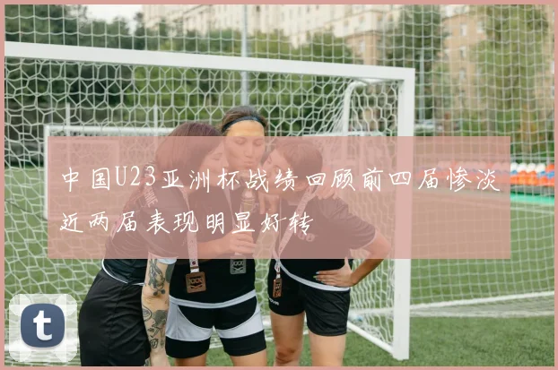 中国U23亚洲杯战绩回顾前四届惨淡近两届表现明显好转