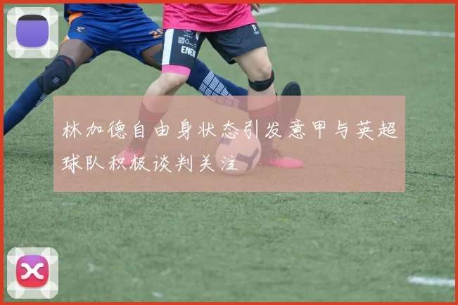 林加德自由身状态引发意甲与英超球队积极谈判关注