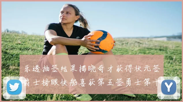 乐透抽签结果揭晓奇才获得状元签爵士榜眼快船喜获第五签勇士第十一雷霆第十二