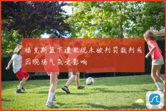 福克斯篮下遭犯规未被判罚裁判或因现场气氛受影响