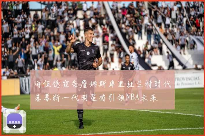 海伍德宣告詹姆斯库里杜兰特时代落幕新一代明星将引领NBA未来