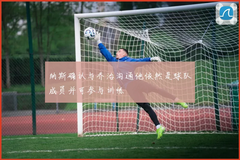纳斯确认与乔治沟通他依然是球队成员并可参与训练