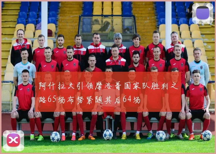 阿什拉夫引领摩洛哥国家队胜利之路65场布努紧随其后64场