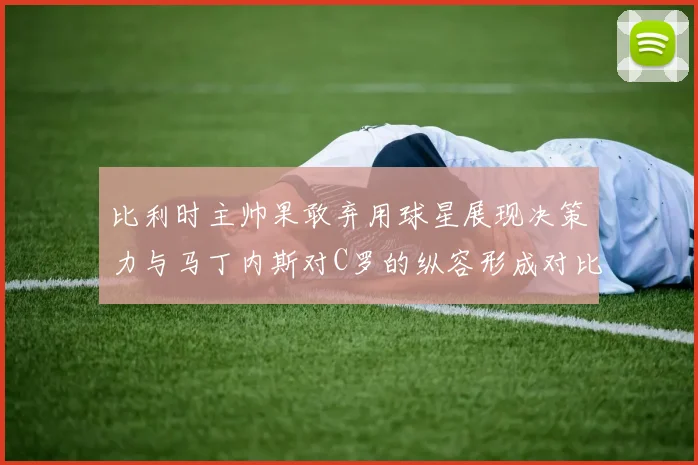 比利时主帅果敢弃用球星展现决策力与马丁内斯对C罗的纵容形成对比