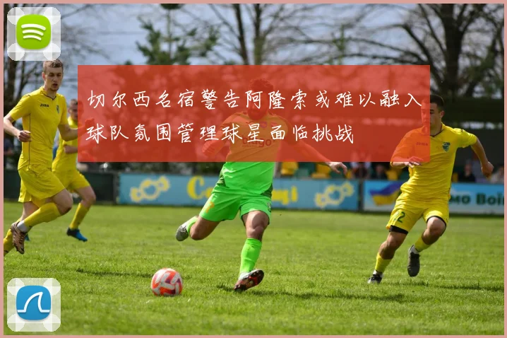 切尔西名宿警告阿隆索或难以融入球队氛围管理球星面临挑战