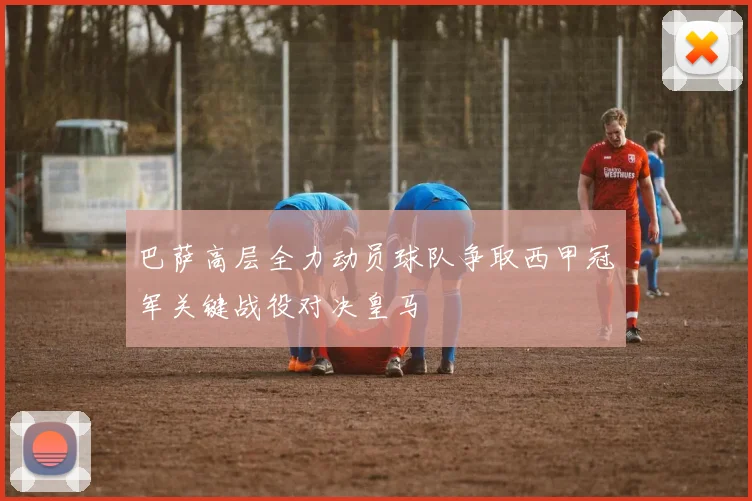 巴萨高层全力动员球队争取西甲冠军关键战役对决皇马