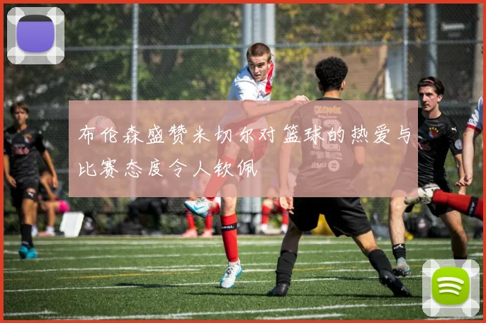 布伦森盛赞米切尔对篮球的热爱与比赛态度令人钦佩