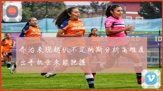 乔治表现起伏不定纳斯分析高难度出手机会未能把握
