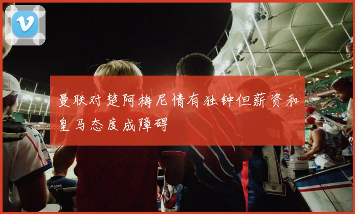 曼联对楚阿梅尼情有独钟但薪资和皇马态度成障碍
