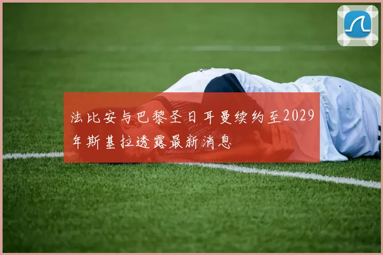 法比安与巴黎圣日耳曼续约至2029年斯基拉透露最新消息
