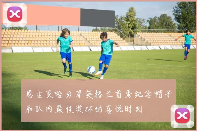 恩古莫哈分享英格兰首秀纪念帽子和队内最佳奖杯的喜悦时刻