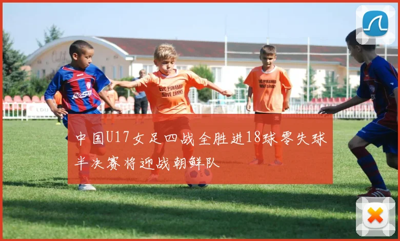 中国U17女足四战全胜进18球零失球半决赛将迎战朝鲜队