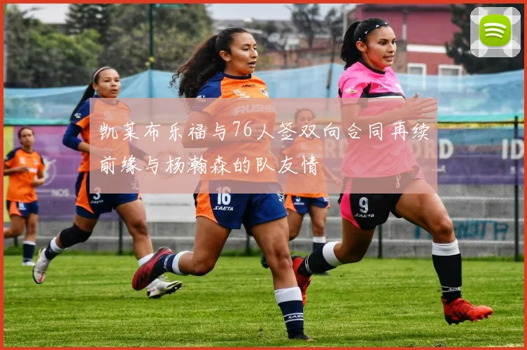 凯莱布乐福与76人签双向合同再续前缘与杨瀚森的队友情