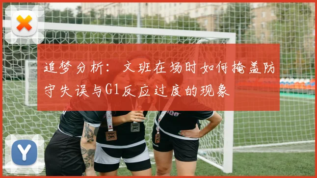 追梦分析：文班在场时如何掩盖防守失误与G1反应过度的现象