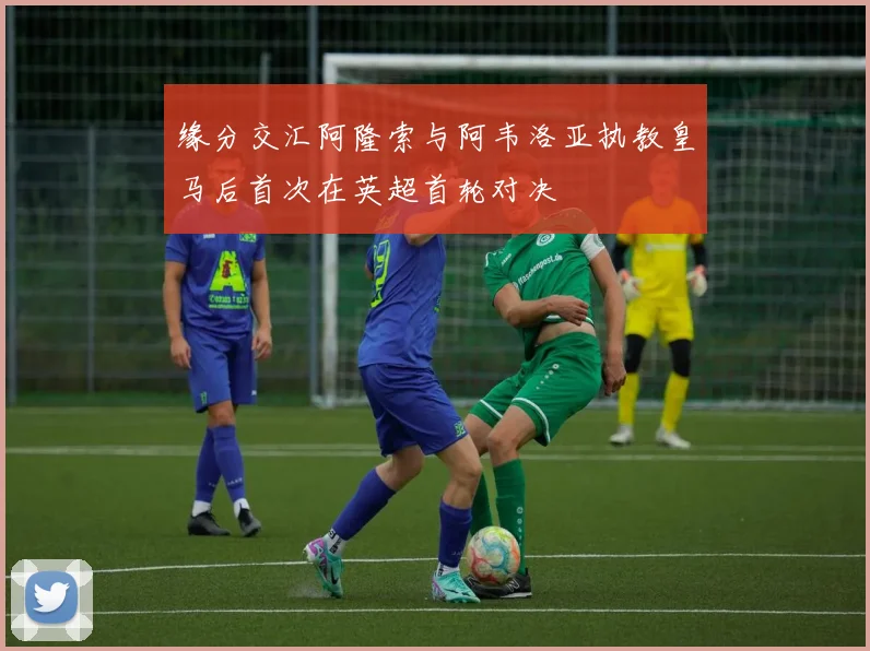 缘分交汇阿隆索与阿韦洛亚执教皇马后首次在英超首轮对决