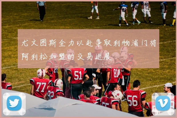 尤文图斯全力以赴争取利物浦门将阿利松加盟的交易进展