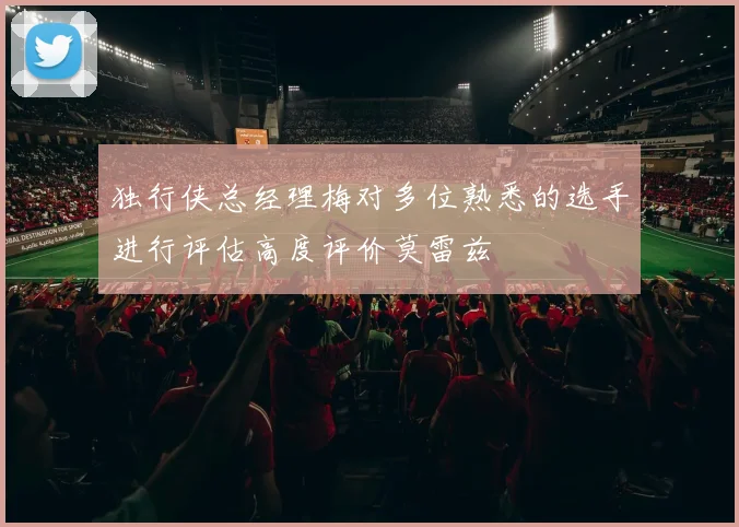 独行侠总经理梅对多位熟悉的选手进行评估高度评价莫雷兹