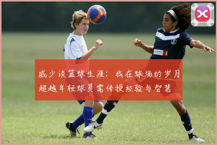 威少谈篮球生涯：我在球场的岁月超越年轻球员需传授经验与智慧