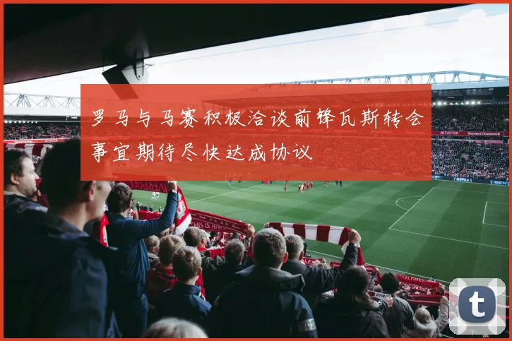 罗马与马赛积极洽谈前锋瓦斯转会事宜期待尽快达成协议