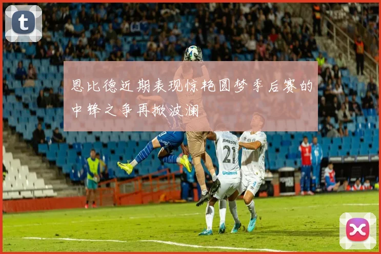 恩比德近期表现惊艳圆梦季后赛的中锋之争再掀波澜