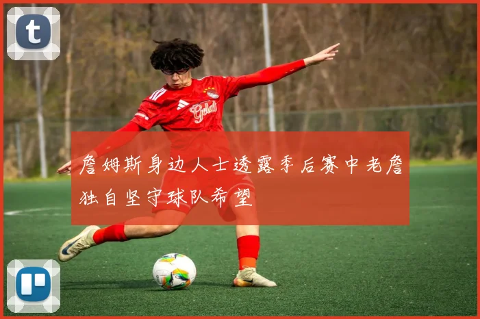詹姆斯身边人士透露季后赛中老詹独自坚守球队希望