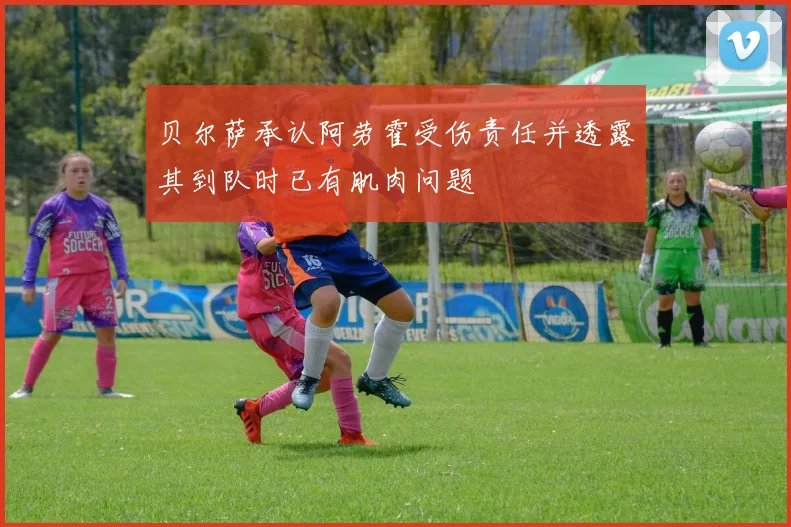 贝尔萨承认阿劳霍受伤责任并透露其到队时已有肌肉问题