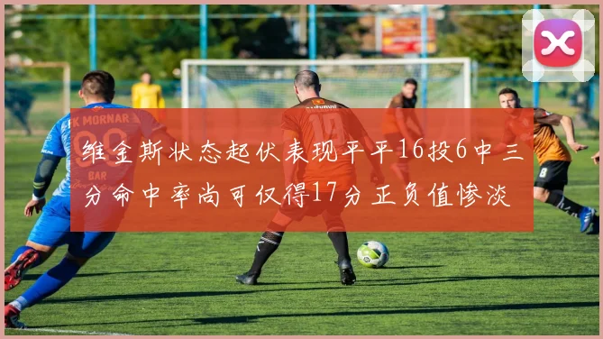 维金斯状态起伏表现平平16投6中三分命中率尚可仅得17分正负值惨淡12