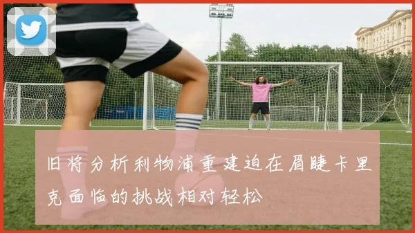 旧将分析利物浦重建迫在眉睫卡里克面临的挑战相对轻松