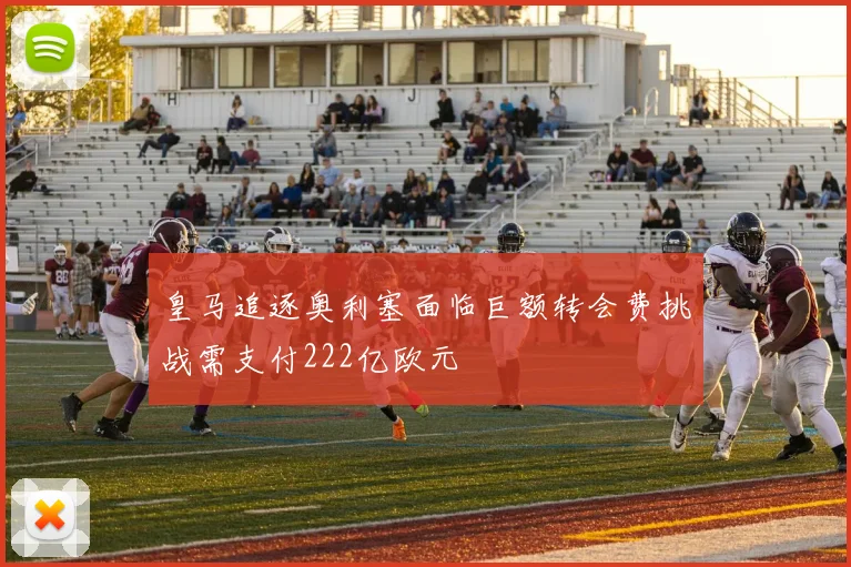 皇马追逐奥利塞面临巨额转会费挑战需支付222亿欧元