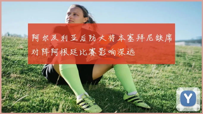 阿尔及利亚后防大将本塞拜尼缺席对阵阿根廷比赛影响深远