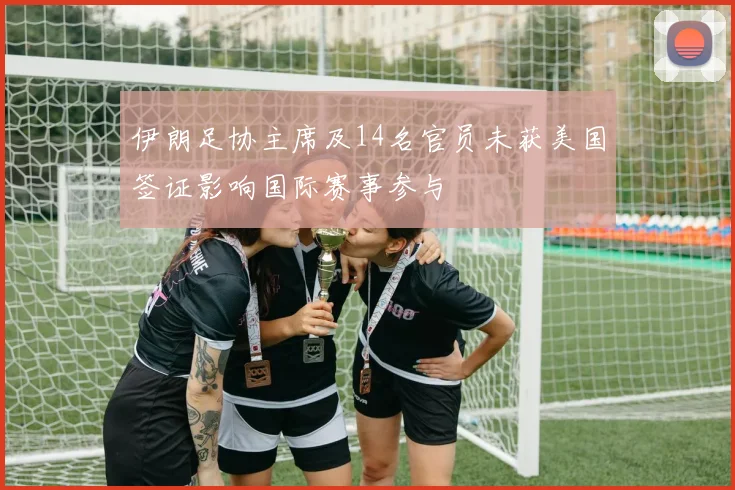 伊朗足协主席及14名官员未获美国签证影响国际赛事参与