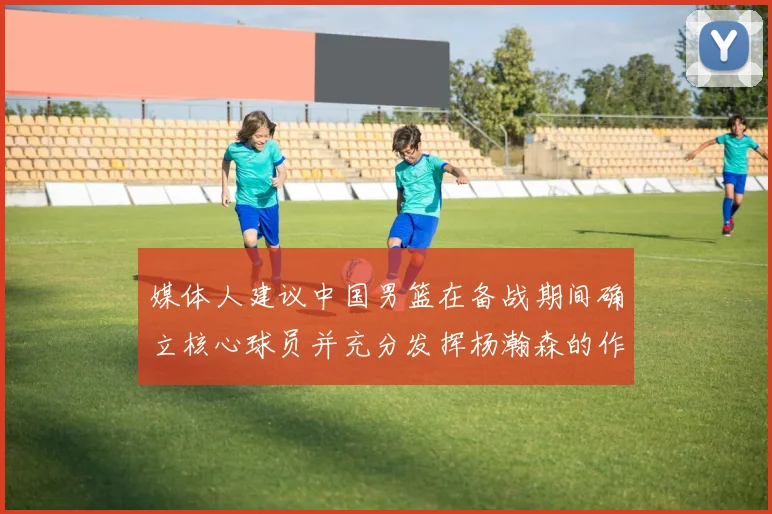 媒体人建议中国男篮在备战期间确立核心球员并充分发挥杨瀚森的作用
