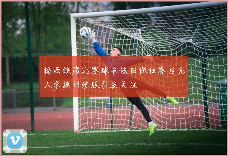 梅西缺席比赛球衣依旧保住赛后无人求换训练服引发关注