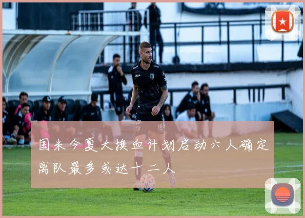 国米今夏大换血计划启动六人确定离队最多或达十二人