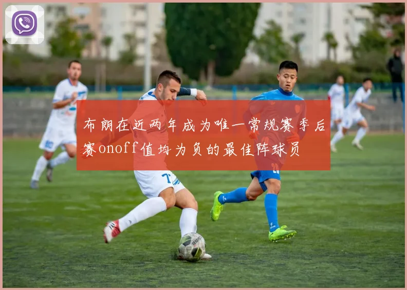 布朗在近两年成为唯一常规赛季后赛onoff值均为负的最佳阵球员